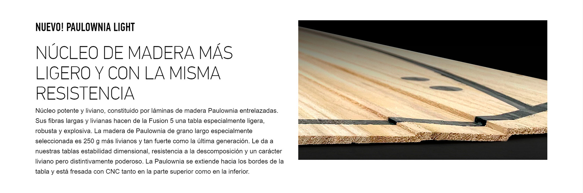 NUEVO! PAULOWNIA LIGHT NÚCLEO DE MADERA MÁS LIGERO Y CON LA MISMA RESISTENCIA Núcleo potente y liviano, constituido por láminas de madera Paulownia entrelazadas. Sus fibras largas y livianas hacen de la Fusion 5 una tabla especialmente ligera, robusta y explosiva. La madera de Paulownia de grano largo especialmente seleccionada es 250 g más livianos y tan fuerte como la última generación. Le da a nuestras tablas estabilidad dimensional, resistencia a la descomposición y un carácter liviano pero distintivamente poderoso. La Paulownia se extiende hacia los bordes de la tabla y está fresada con CNC tanto en la parte superior como en la inferior. 